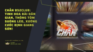 Chắn B52Club: Tinh hoa bài dân gian, thông tôm suông lèo, xướng cước định giang sơn!